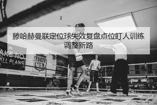 滕哈赫曼联定位球失效复盘点位盯人训练调整新路